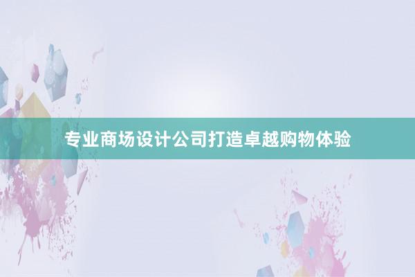 专业商场设计公司打造卓越购物体验